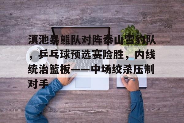 九游游戏-滇池暴熊队对阵泰山雪豹队，乒乓球预选赛险胜，内线统治篮板——中场绞杀压制对手的简单介绍