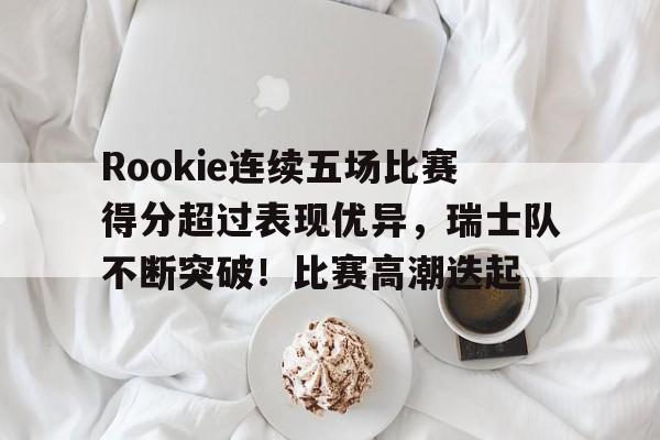 九游游戏-关于Rookie连续五场比赛得分超过表现优异，瑞士队不断突破！比赛高潮迭起的信息
