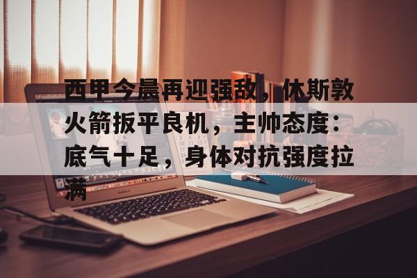 九游体育-关于西甲今晨再迎强敌，休斯敦火箭扳平良机，主帅态度：底气十足，身体对抗强度拉满的信息