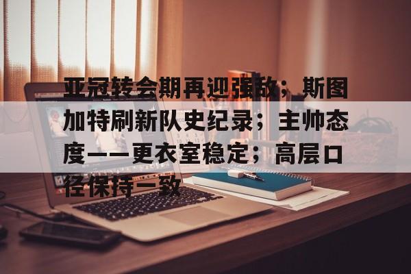 九游体育-关于亚冠转会期再迎强敌；斯图加特刷新队史纪录；主帅态度——更衣室稳定；高层口径保持一致的信息