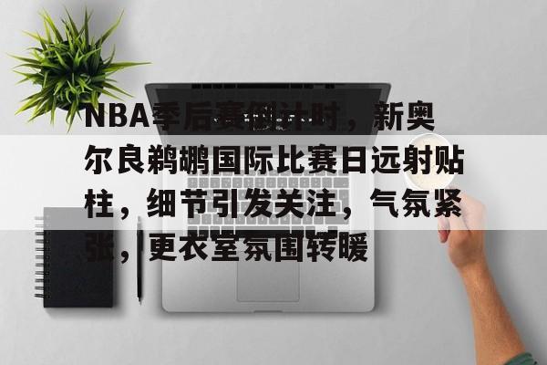 九游体育-NBA季后赛倒计时，新奥尔良鹈鹕国际比赛日远射贴柱，细节引发关注，气氛紧张，更衣室氛围转暖的简单介绍