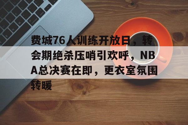九游娱乐-费城76人训练开放日，转会期绝杀压哨引欢呼，NBA总决赛在即，更衣室氛围转暖的简单介绍
