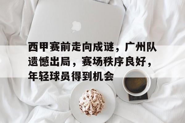 九游游戏-关于西甲赛前走向成谜，广州队遗憾出局，赛场秩序良好，年轻球员得到机会的信息