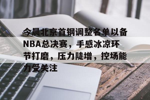 中心官方网站-包含今晨北京首钢调整名单以备NBA总决赛，手感冰凉环节打磨，压力陡增，控场能力受关注的词条